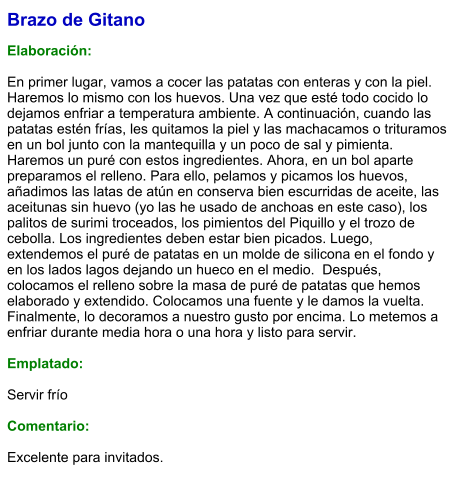 Brazo de Gitano  Elaboración:  En primer lugar, vamos a cocer las patatas con enteras y con la piel. Haremos lo mismo con los huevos. Una vez que esté todo cocido lo dejamos enfriar a temperatura ambiente. A continuación, cuando las patatas estén frías, les quitamos la piel y las machacamos o trituramos en un bol junto con la mantequilla y un poco de sal y pimienta. Haremos un puré con estos ingredientes. Ahora, en un bol aparte preparamos el relleno. Para ello, pelamos y picamos los huevos, añadimos las latas de atún en conserva bien escurridas de aceite, las aceitunas sin huevo (yo las he usado de anchoas en este caso), los palitos de surimi troceados, los pimientos del Piquillo y el trozo de cebolla. Los ingredientes deben estar bien picados. Luego, extendemos el puré de patatas en un molde de silicona en el fondo y en los lados lagos dejando un hueco en el medio.  Después, colocamos el relleno sobre la masa de puré de patatas que hemos elaborado y extendido. Colocamos una fuente y le damos la vuelta. Finalmente, lo decoramos a nuestro gusto por encima. Lo metemos a enfriar durante media hora o una hora y listo para servir.  Emplatado:  Servir frío  Comentario:  Excelente para invitados.