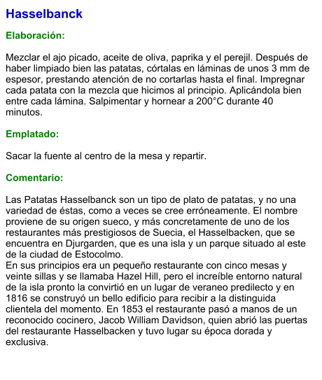 Hasselbanck  Elaboración:  Mezclar el ajo picado, aceite de oliva, paprika y el perejil. Después de haber limpiado bien las patatas, córtalas en láminas de unos 3 mm de espesor, prestando atención de no cortarlas hasta el final. Impregnar cada patata con la mezcla que hicimos al principio. Aplicándola bien entre cada lámina. Salpimentar y hornear a 200°C durante 40 minutos.  Emplatado:  Sacar la fuente al centro de la mesa y repartir.  Comentario:  Las Patatas Hasselbanck son un tipo de plato de patatas, y no una variedad de éstas, como a veces se cree erróneamente. El nombre proviene de su origen sueco, y más concretamente de uno de los restaurantes más prestigiosos de Suecia, el Hasselbacken, que se encuentra en Djurgarden, que es una isla y un parque situado al este de la ciudad de Estocolmo. En sus principios era un pequeño restaurante con cinco mesas y veinte sillas y se llamaba Hazel Hill, pero el increíble entorno natural de la isla pronto la convirtió en un lugar de veraneo predilecto y en 1816 se construyó un bello edificio para recibir a la distinguida clientela del momento. En 1853 el restaurante pasó a manos de un reconocido cocinero, Jacob William Davidson, quien abrió las puertas del restaurante Hasselbacken y tuvo lugar su época dorada y exclusiva.