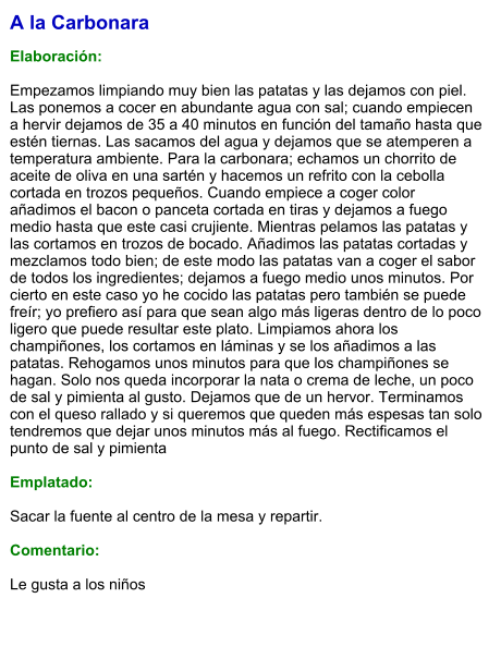 A la Carbonara  Elaboración:  Empezamos limpiando muy bien las patatas y las dejamos con piel. Las ponemos a cocer en abundante agua con sal; cuando empiecen a hervir dejamos de 35 a 40 minutos en función del tamaño hasta que estén tiernas. Las sacamos del agua y dejamos que se atemperen a temperatura ambiente. Para la carbonara; echamos un chorrito de aceite de oliva en una sartén y hacemos un refrito con la cebolla cortada en trozos pequeños. Cuando empiece a coger color añadimos el bacon o panceta cortada en tiras y dejamos a fuego medio hasta que este casi crujiente. Mientras pelamos las patatas y las cortamos en trozos de bocado. Añadimos las patatas cortadas y mezclamos todo bien; de este modo las patatas van a coger el sabor de todos los ingredientes; dejamos a fuego medio unos minutos. Por cierto en este caso yo he cocido las patatas pero también se puede freír; yo prefiero así para que sean algo más ligeras dentro de lo poco ligero que puede resultar este plato. Limpiamos ahora los champiñones, los cortamos en láminas y se los añadimos a las patatas. Rehogamos unos minutos para que los champiñones se hagan. Solo nos queda incorporar la nata o crema de leche, un poco de sal y pimienta al gusto. Dejamos que de un hervor. Terminamos con el queso rallado y si queremos que queden más espesas tan solo tendremos que dejar unos minutos más al fuego. Rectificamos el punto de sal y pimienta   Emplatado:  Sacar la fuente al centro de la mesa y repartir.  Comentario:  Le gusta a los niños