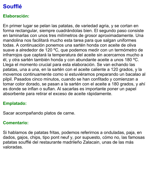 Soufflé  Elaboración:  En primer lugar se pelan las patatas, de variedad agria, y se cortan en forma rectangular, siempre cuadrándolas bien. El segundo paso consiste en laminarlas con unos tres milímetros de grosor aproximadamente. Una mandolina nos facilitará mucho esta tarea para que salgan uniformes todas. A continuación ponemos una sartén honda con aceite de oliva suave a alrededor de 120 ºC, que podemos medir con un termómetro de infrarrojos que captará la temperatura del aceite sin acercarnos mucho a él, y otra sartén también honda y con abundante aceite a unos 180 ºC.  Llega el momento crucial para esta elaboración. Se van echando las patatas, una a una, en la sartén con el aceite caliente a 120 grados, y la movemos continuamente como si estuviéramos preparando un bacalao al pilpil. Pasados cinco minutos, cuando se han confitado y comienzan a tomar color dorado, se pasan a la sartén con el aceite a 180 grados, y ahí es donde se inflan o suflan. Al sacarlas es importante poner un papel absorbente para retirar el exceso de aceite rápidamente.  Emplatado:  Sacar acompañando platos de carne.  Comentario:  Si hablamos de patatas fritas, podemos referirnos a onduladas, paja, en dados, gajos, chips, tipo pont neuf y, por supuesto, cómo no, las famosas patatas soufflé del restaurante madrileño Zalacain, unas de las más valoradas.