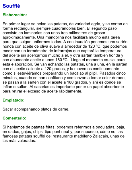 Soufflé  Elaboración:  En primer lugar se pelan las patatas, de variedad agria, y se cortan en forma rectangular, siempre cuadrándolas bien. El segundo paso consiste en laminarlas con unos tres milímetros de grosor aproximadamente. Una mandolina nos facilitará mucho esta tarea para que salgan uniformes todas. A continuación ponemos una sartén honda con aceite de oliva suave a alrededor de 120 ºC, que podemos medir con un termómetro de infrarrojos que captará la temperatura del aceite sin acercarnos mucho a él, y otra sartén también honda y con abundante aceite a unos 180 ºC.  Llega el momento crucial para esta elaboración. Se van echando las patatas, una a una, en la sartén con el aceite caliente a 120 grados, y la movemos continuamente como si estuviéramos preparando un bacalao al pilpil. Pasados cinco minutos, cuando se han confitado y comienzan a tomar color dorado, se pasan a la sartén con el aceite a 180 grados, y ahí es donde se inflan o suflan. Al sacarlas es importante poner un papel absorbente para retirar el exceso de aceite rápidamente.  Emplatado:  Sacar acompañando platos de carne.  Comentario:  Si hablamos de patatas fritas, podemos referirnos a onduladas, paja, en dados, gajos, chips, tipo pont neuf y, por supuesto, cómo no, las famosas patatas soufflé del restaurante madrileño Zalacain, unas de las más valoradas.