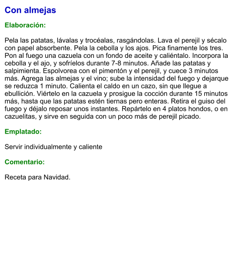 Con almejas  Elaboración:  Pela las patatas, lávalas y trocéalas, rasgándolas. Lava el perejil y sécalo con papel absorbente. Pela la cebolla y los ajos. Pica finamente los tres. Pon al fuego una cazuela con un fondo de aceite y caliéntalo. Incorpora la cebolla y el ajo, y sofríelos durante 7-8 minutos. Añade las patatas y salpimienta. Espolvorea con el pimentón y el perejil, y cuece 3 minutos más. Agrega las almejas y el vino; sube la intensidad del fuego y dejarque se reduzca 1 minuto. Calienta el caldo en un cazo, sin que llegue a ebullición. Viértelo en la cazuela y prosigue la cocción durante 15 minutos más, hasta que las patatas estén tiernas pero enteras. Retira el guiso del fuego y déjalo reposar unos instantes. Repártelo en 4 platos hondos, o en cazuelitas, y sirve en seguida con un poco más de perejil picado.  Emplatado:  Servir individualmente y caliente  Comentario:  Receta para Navidad.
