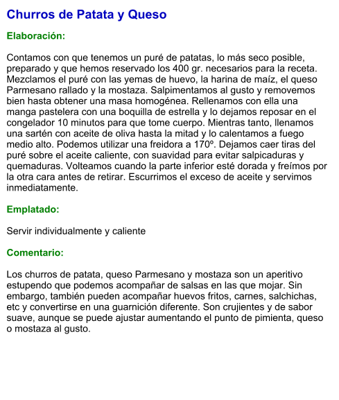 Churros de Patata y Queso  Elaboración:  Contamos con que tenemos un puré de patatas, lo más seco posible, preparado y que hemos reservado los 400 gr. necesarios para la receta. Mezclamos el puré con las yemas de huevo, la harina de maíz, el queso Parmesano rallado y la mostaza. Salpimentamos al gusto y removemos bien hasta obtener una masa homogénea. Rellenamos con ella una manga pastelera con una boquilla de estrella y lo dejamos reposar en el congelador 10 minutos para que tome cuerpo. Mientras tanto, llenamos una sartén con aceite de oliva hasta la mitad y lo calentamos a fuego medio alto. Podemos utilizar una freidora a 170º. Dejamos caer tiras del puré sobre el aceite caliente, con suavidad para evitar salpicaduras y quemaduras. Volteamos cuando la parte inferior esté dorada y freímos por la otra cara antes de retirar. Escurrimos el exceso de aceite y servimos inmediatamente.  Emplatado:  Servir individualmente y caliente  Comentario:  Los churros de patata, queso Parmesano y mostaza son un aperitivo estupendo que podemos acompañar de salsas en las que mojar. Sin embargo, también pueden acompañar huevos fritos, carnes, salchichas, etc y convertirse en una guarnición diferente. Son crujientes y de sabor suave, aunque se puede ajustar aumentando el punto de pimienta, queso o mostaza al gusto.