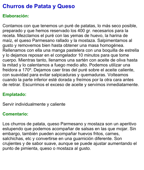 Churros de Patata y Queso  Elaboración:  Contamos con que tenemos un puré de patatas, lo más seco posible, preparado y que hemos reservado los 400 gr. necesarios para la receta. Mezclamos el puré con las yemas de huevo, la harina de maíz, el queso Parmesano rallado y la mostaza. Salpimentamos al gusto y removemos bien hasta obtener una masa homogénea. Rellenamos con ella una manga pastelera con una boquilla de estrella y lo dejamos reposar en el congelador 10 minutos para que tome cuerpo. Mientras tanto, llenamos una sartén con aceite de oliva hasta la mitad y lo calentamos a fuego medio alto. Podemos utilizar una freidora a 170º. Dejamos caer tiras del puré sobre el aceite caliente, con suavidad para evitar salpicaduras y quemaduras. Volteamos cuando la parte inferior esté dorada y freímos por la otra cara antes de retirar. Escurrimos el exceso de aceite y servimos inmediatamente.  Emplatado:  Servir individualmente y caliente  Comentario:  Los churros de patata, queso Parmesano y mostaza son un aperitivo estupendo que podemos acompañar de salsas en las que mojar. Sin embargo, también pueden acompañar huevos fritos, carnes, salchichas, etc y convertirse en una guarnición diferente. Son crujientes y de sabor suave, aunque se puede ajustar aumentando el punto de pimienta, queso o mostaza al gusto.