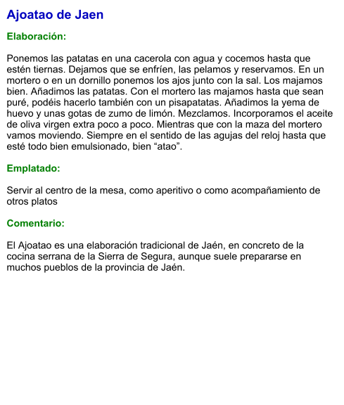 Ajoatao de Jaen  Elaboración:  Ponemos las patatas en una cacerola con agua y cocemos hasta que estén tiernas. Dejamos que se enfríen, las pelamos y reservamos. En un mortero o en un dornillo ponemos los ajos junto con la sal. Los majamos bien. Añadimos las patatas. Con el mortero las majamos hasta que sean puré, podéis hacerlo también con un pisapatatas. Añadimos la yema de huevo y unas gotas de zumo de limón. Mezclamos. Incorporamos el aceite de oliva virgen extra poco a poco. Mientras que con la maza del mortero vamos moviendo. Siempre en el sentido de las agujas del reloj hasta que esté todo bien emulsionado, bien “atao”.  Emplatado:  Servir al centro de la mesa, como aperitivo o como acompañamiento de otros platos  Comentario:  El Ajoatao es una elaboración tradicional de Jaén, en concreto de la cocina serrana de la Sierra de Segura, aunque suele prepararse en muchos pueblos de la provincia de Jaén.