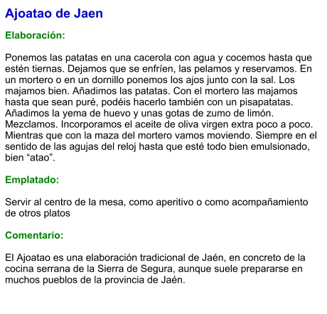 Ajoatao de Jaen  Elaboración:  Ponemos las patatas en una cacerola con agua y cocemos hasta que estén tiernas. Dejamos que se enfríen, las pelamos y reservamos. En un mortero o en un dornillo ponemos los ajos junto con la sal. Los majamos bien. Añadimos las patatas. Con el mortero las majamos hasta que sean puré, podéis hacerlo también con un pisapatatas. Añadimos la yema de huevo y unas gotas de zumo de limón. Mezclamos. Incorporamos el aceite de oliva virgen extra poco a poco. Mientras que con la maza del mortero vamos moviendo. Siempre en el sentido de las agujas del reloj hasta que esté todo bien emulsionado, bien “atao”.  Emplatado:  Servir al centro de la mesa, como aperitivo o como acompañamiento de otros platos  Comentario:  El Ajoatao es una elaboración tradicional de Jaén, en concreto de la cocina serrana de la Sierra de Segura, aunque suele prepararse en muchos pueblos de la provincia de Jaén.