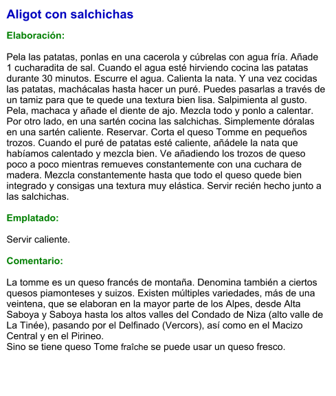 Aligot con salchichas  Elaboración:  Pela las patatas, ponlas en una cacerola y cúbrelas con agua fría. Añade 1 cucharadita de sal. Cuando el agua esté hirviendo cocina las patatas durante 30 minutos. Escurre el agua. Calienta la nata. Y una vez cocidas las patatas, machácalas hasta hacer un puré. Puedes pasarlas a través de un tamiz para que te quede una textura bien lisa. Salpimienta al gusto. Pela, machaca y añade el diente de ajo. Mezcla todo y ponlo a calentar. Por otro lado, en una sartén cocina las salchichas. Simplemente dóralas en una sartén caliente. Reservar. Corta el queso Tomme en pequeños trozos. Cuando el puré de patatas esté caliente, añádele la nata que habíamos calentado y mezcla bien. Ve añadiendo los trozos de queso poco a poco mientras remueves constantemente con una cuchara de madera. Mezcla constantemente hasta que todo el queso quede bien integrado y consigas una textura muy elástica. Servir recién hecho junto a las salchichas.  Emplatado:  Servir caliente.  Comentario:  La tomme es un queso francés de montaña. Denomina también a ciertos quesos piamonteses y suizos. Existen múltiples variedades, más de una veintena, que se elaboran en la mayor parte de los Alpes, desde Alta Saboya y Saboya hasta los altos valles del Condado de Niza (alto valle de La Tinée), pasando por el Delfinado (Vercors), así como en el Macizo Central y en el Pirineo.  Sino se tiene queso Tome fraîche se puede usar un queso fresco.
