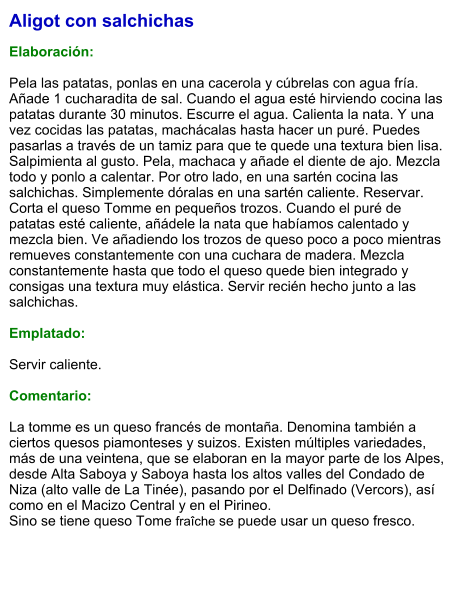 Aligot con salchichas  Elaboración:  Pela las patatas, ponlas en una cacerola y cúbrelas con agua fría. Añade 1 cucharadita de sal. Cuando el agua esté hirviendo cocina las patatas durante 30 minutos. Escurre el agua. Calienta la nata. Y una vez cocidas las patatas, machácalas hasta hacer un puré. Puedes pasarlas a través de un tamiz para que te quede una textura bien lisa. Salpimienta al gusto. Pela, machaca y añade el diente de ajo. Mezcla todo y ponlo a calentar. Por otro lado, en una sartén cocina las salchichas. Simplemente dóralas en una sartén caliente. Reservar. Corta el queso Tomme en pequeños trozos. Cuando el puré de patatas esté caliente, añádele la nata que habíamos calentado y mezcla bien. Ve añadiendo los trozos de queso poco a poco mientras remueves constantemente con una cuchara de madera. Mezcla constantemente hasta que todo el queso quede bien integrado y consigas una textura muy elástica. Servir recién hecho junto a las salchichas.  Emplatado:  Servir caliente.  Comentario:  La tomme es un queso francés de montaña. Denomina también a ciertos quesos piamonteses y suizos. Existen múltiples variedades, más de una veintena, que se elaboran en la mayor parte de los Alpes, desde Alta Saboya y Saboya hasta los altos valles del Condado de Niza (alto valle de La Tinée), pasando por el Delfinado (Vercors), así como en el Macizo Central y en el Pirineo.  Sino se tiene queso Tome fraîche se puede usar un queso fresco.