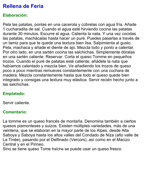 Rellena de Feria  Elaboración:  Pela las patatas, ponlas en una cacerola y cúbrelas con agua fría. Añade 1 cucharadita de sal. Cuando el agua esté hirviendo cocina las patatas durante 30 minutos. Escurre el agua. Calienta la nata. Y una vez cocidas las patatas, machácalas hasta hacer un puré. Puedes pasarlas a través de un tamiz para que te quede una textura bien lisa. Salpimienta al gusto. Pela, machaca y añade el diente de ajo. Mezcla todo y ponlo a calentar. Por otro lado, en una sartén cocina las salchichas. Simplemente dóralas en una sartén caliente. Reservar. Corta el queso Tomme en pequeños trozos. Cuando el puré de patatas esté caliente, añádele la nata que habíamos calentado y mezcla bien. Ve añadiendo los trozos de queso poco a poco mientras remueves constantemente con una cuchara de madera. Mezcla constantemente hasta que todo el queso quede bien integrado y consigas una textura muy elástica. Servir recién hecho junto a las salchichas.  Emplatado:  Servir caliente.  Comentario:  La tomme es un queso francés de montaña. Denomina también a ciertos quesos piamonteses y suizos. Existen múltiples variedades, más de una veintena, que se elaboran en la mayor parte de los Alpes, desde Alta Saboya y Saboya hasta los altos valles del Condado de Niza (alto valle de La Tinée), pasando por el Delfinado (Vercors), así como en el Macizo Central y en el Pirineo.  Sino se tiene queso Tome fraîche se puede usar un queso fresco.