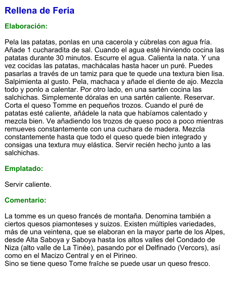 Rellena de Feria  Elaboración:  Pela las patatas, ponlas en una cacerola y cúbrelas con agua fría. Añade 1 cucharadita de sal. Cuando el agua esté hirviendo cocina las patatas durante 30 minutos. Escurre el agua. Calienta la nata. Y una vez cocidas las patatas, machácalas hasta hacer un puré. Puedes pasarlas a través de un tamiz para que te quede una textura bien lisa. Salpimienta al gusto. Pela, machaca y añade el diente de ajo. Mezcla todo y ponlo a calentar. Por otro lado, en una sartén cocina las salchichas. Simplemente dóralas en una sartén caliente. Reservar. Corta el queso Tomme en pequeños trozos. Cuando el puré de patatas esté caliente, añádele la nata que habíamos calentado y mezcla bien. Ve añadiendo los trozos de queso poco a poco mientras remueves constantemente con una cuchara de madera. Mezcla constantemente hasta que todo el queso quede bien integrado y consigas una textura muy elástica. Servir recién hecho junto a las salchichas.  Emplatado:  Servir caliente.  Comentario:  La tomme es un queso francés de montaña. Denomina también a ciertos quesos piamonteses y suizos. Existen múltiples variedades, más de una veintena, que se elaboran en la mayor parte de los Alpes, desde Alta Saboya y Saboya hasta los altos valles del Condado de Niza (alto valle de La Tinée), pasando por el Delfinado (Vercors), así como en el Macizo Central y en el Pirineo.  Sino se tiene queso Tome fraîche se puede usar un queso fresco.