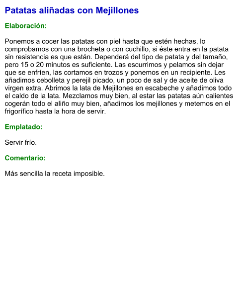 Patatas aliñadas con Mejillones  Elaboración:  Ponemos a cocer las patatas con piel hasta que estén hechas, lo comprobamos con una brocheta o con cuchillo, si éste entra en la patata sin resistencia es que están. Dependerá del tipo de patata y del tamaño, pero 15 o 20 minutos es suficiente. Las escurrimos y pelamos sin dejar que se enfríen, las cortamos en trozos y ponemos en un recipiente. Les añadimos cebolleta y perejil picado, un poco de sal y de aceite de oliva virgen extra. Abrimos la lata de Mejillones en escabeche y añadimos todo el caldo de la lata. Mezclamos muy bien, al estar las patatas aún calientes cogerán todo el aliño muy bien, añadimos los mejillones y metemos en el frigorífico hasta la hora de servir.  Emplatado:  Servir frío.  Comentario:  Más sencilla la receta imposible.