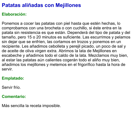 Patatas aliñadas con Mejillones  Elaboración:  Ponemos a cocer las patatas con piel hasta que estén hechas, lo comprobamos con una brocheta o con cuchillo, si éste entra en la patata sin resistencia es que están. Dependerá del tipo de patata y del tamaño, pero 15 o 20 minutos es suficiente. Las escurrimos y pelamos sin dejar que se enfríen, las cortamos en trozos y ponemos en un recipiente. Les añadimos cebolleta y perejil picado, un poco de sal y de aceite de oliva virgen extra. Abrimos la lata de Mejillones en escabeche y añadimos todo el caldo de la lata. Mezclamos muy bien, al estar las patatas aún calientes cogerán todo el aliño muy bien, añadimos los mejillones y metemos en el frigorífico hasta la hora de servir.  Emplatado:  Servir frío.  Comentario:  Más sencilla la receta imposible.