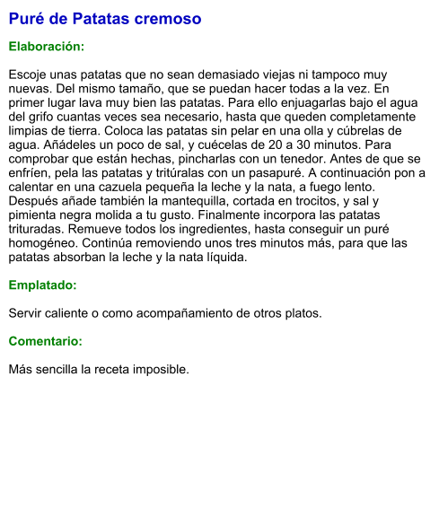 Puré de Patatas cremoso  Elaboración:  Escoje unas patatas que no sean demasiado viejas ni tampoco muy nuevas. Del mismo tamaño, que se puedan hacer todas a la vez. En primer lugar lava muy bien las patatas. Para ello enjuagarlas bajo el agua del grifo cuantas veces sea necesario, hasta que queden completamente limpias de tierra. Coloca las patatas sin pelar en una olla y cúbrelas de agua. Añádeles un poco de sal, y cuécelas de 20 a 30 minutos. Para comprobar que están hechas, pincharlas con un tenedor. Antes de que se enfríen, pela las patatas y tritúralas con un pasapuré. A continuación pon a calentar en una cazuela pequeña la leche y la nata, a fuego lento. Después añade también la mantequilla, cortada en trocitos, y sal y pimienta negra molida a tu gusto. Finalmente incorpora las patatas trituradas. Remueve todos los ingredientes, hasta conseguir un puré homogéneo. Continúa removiendo unos tres minutos más, para que las patatas absorban la leche y la nata líquida.   Emplatado:  Servir caliente o como acompañamiento de otros platos.  Comentario:  Más sencilla la receta imposible.