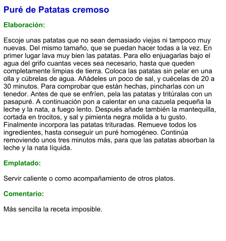 Puré de Patatas cremoso  Elaboración:  Escoje unas patatas que no sean demasiado viejas ni tampoco muy nuevas. Del mismo tamaño, que se puedan hacer todas a la vez. En primer lugar lava muy bien las patatas. Para ello enjuagarlas bajo el agua del grifo cuantas veces sea necesario, hasta que queden completamente limpias de tierra. Coloca las patatas sin pelar en una olla y cúbrelas de agua. Añádeles un poco de sal, y cuécelas de 20 a 30 minutos. Para comprobar que están hechas, pincharlas con un tenedor. Antes de que se enfríen, pela las patatas y tritúralas con un pasapuré. A continuación pon a calentar en una cazuela pequeña la leche y la nata, a fuego lento. Después añade también la mantequilla, cortada en trocitos, y sal y pimienta negra molida a tu gusto. Finalmente incorpora las patatas trituradas. Remueve todos los ingredientes, hasta conseguir un puré homogéneo. Continúa removiendo unos tres minutos más, para que las patatas absorban la leche y la nata líquida.   Emplatado:  Servir caliente o como acompañamiento de otros platos.  Comentario:  Más sencilla la receta imposible.