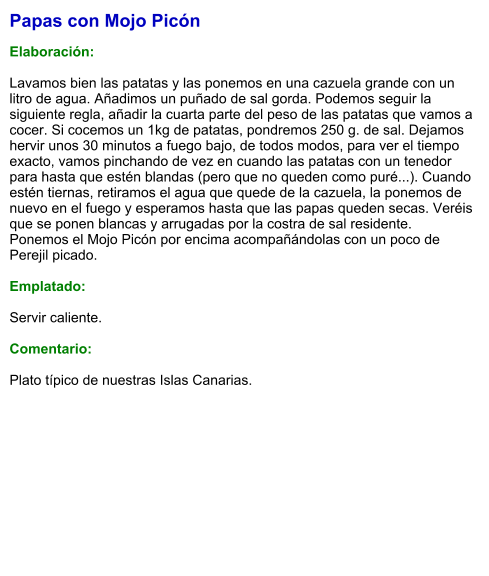 Papas con Mojo Picón  Elaboración:  Lavamos bien las patatas y las ponemos en una cazuela grande con un litro de agua. Añadimos un puñado de sal gorda. Podemos seguir la siguiente regla, añadir la cuarta parte del peso de las patatas que vamos a cocer. Si cocemos un 1kg de patatas, pondremos 250 g. de sal. Dejamos hervir unos 30 minutos a fuego bajo, de todos modos, para ver el tiempo exacto, vamos pinchando de vez en cuando las patatas con un tenedor para hasta que estén blandas (pero que no queden como puré...). Cuando estén tiernas, retiramos el agua que quede de la cazuela, la ponemos de nuevo en el fuego y esperamos hasta que las papas queden secas. Veréis que se ponen blancas y arrugadas por la costra de sal residente. Ponemos el Mojo Picón por encima acompañándolas con un poco de Perejil picado.  Emplatado:  Servir caliente.  Comentario:  Plato típico de nuestras Islas Canarias.