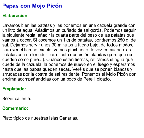 Papas con Mojo Picón  Elaboración:  Lavamos bien las patatas y las ponemos en una cazuela grande con un litro de agua. Añadimos un puñado de sal gorda. Podemos seguir la siguiente regla, añadir la cuarta parte del peso de las patatas que vamos a cocer. Si cocemos un 1kg de patatas, pondremos 250 g. de sal. Dejamos hervir unos 30 minutos a fuego bajo, de todos modos, para ver el tiempo exacto, vamos pinchando de vez en cuando las patatas con un tenedor para hasta que estén blandas (pero que no queden como puré...). Cuando estén tiernas, retiramos el agua que quede de la cazuela, la ponemos de nuevo en el fuego y esperamos hasta que las papas queden secas. Veréis que se ponen blancas y arrugadas por la costra de sal residente. Ponemos el Mojo Picón por encima acompañándolas con un poco de Perejil picado.  Emplatado:  Servir caliente.  Comentario:  Plato típico de nuestras Islas Canarias.
