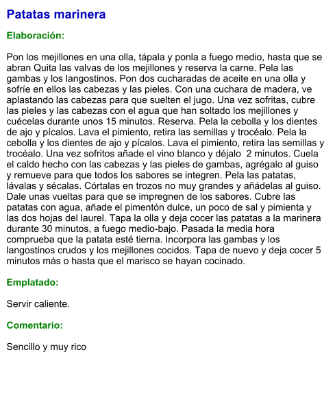 Patatas marinera  Elaboración:  Pon los mejillones en una olla, tápala y ponla a fuego medio, hasta que se abran Quita las valvas de los mejillones y reserva la carne. Pela las gambas y los langostinos. Pon dos cucharadas de aceite en una olla y sofríe en ellos las cabezas y las pieles. Con una cuchara de madera, ve aplastando las cabezas para que suelten el jugo. Una vez sofritas, cubre las pieles y las cabezas con el agua que han soltado los mejillones y cuécelas durante unos 15 minutos. Reserva. Pela la cebolla y los dientes de ajo y pícalos. Lava el pimiento, retira las semillas y trocéalo. Pela la cebolla y los dientes de ajo y pícalos. Lava el pimiento, retira las semillas y trocéalo. Una vez sofritos añade el vino blanco y déjalo  2 minutos. Cuela el caldo hecho con las cabezas y las pieles de gambas, agrégalo al guiso y remueve para que todos los sabores se integren. Pela las patatas, lávalas y sécalas. Córtalas en trozos no muy grandes y añádelas al guiso. Dale unas vueltas para que se impregnen de los sabores. Cubre las patatas con agua, añade el pimentón dulce, un poco de sal y pimienta y las dos hojas del laurel. Tapa la olla y deja cocer las patatas a la marinera durante 30 minutos, a fuego medio-bajo. Pasada la media hora comprueba que la patata esté tierna. Incorpora las gambas y los langostinos crudos y los mejillones cocidos. Tapa de nuevo y deja cocer 5 minutos más o hasta que el marisco se hayan cocinado.  Emplatado:  Servir caliente.  Comentario:  Sencillo y muy rico