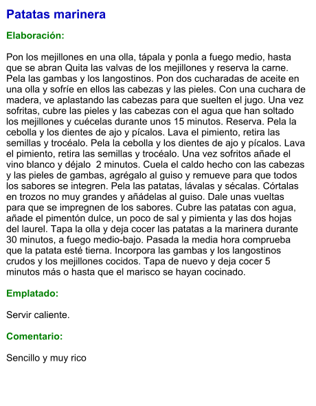 Patatas marinera  Elaboración:  Pon los mejillones en una olla, tápala y ponla a fuego medio, hasta que se abran Quita las valvas de los mejillones y reserva la carne. Pela las gambas y los langostinos. Pon dos cucharadas de aceite en una olla y sofríe en ellos las cabezas y las pieles. Con una cuchara de madera, ve aplastando las cabezas para que suelten el jugo. Una vez sofritas, cubre las pieles y las cabezas con el agua que han soltado los mejillones y cuécelas durante unos 15 minutos. Reserva. Pela la cebolla y los dientes de ajo y pícalos. Lava el pimiento, retira las semillas y trocéalo. Pela la cebolla y los dientes de ajo y pícalos. Lava el pimiento, retira las semillas y trocéalo. Una vez sofritos añade el vino blanco y déjalo  2 minutos. Cuela el caldo hecho con las cabezas y las pieles de gambas, agrégalo al guiso y remueve para que todos los sabores se integren. Pela las patatas, lávalas y sécalas. Córtalas en trozos no muy grandes y añádelas al guiso. Dale unas vueltas para que se impregnen de los sabores. Cubre las patatas con agua, añade el pimentón dulce, un poco de sal y pimienta y las dos hojas del laurel. Tapa la olla y deja cocer las patatas a la marinera durante 30 minutos, a fuego medio-bajo. Pasada la media hora comprueba que la patata esté tierna. Incorpora las gambas y los langostinos crudos y los mejillones cocidos. Tapa de nuevo y deja cocer 5 minutos más o hasta que el marisco se hayan cocinado.  Emplatado:  Servir caliente.  Comentario:  Sencillo y muy rico