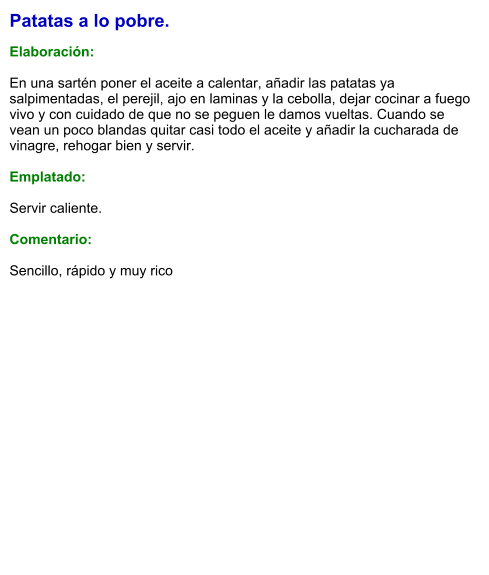 Patatas a lo pobre.  Elaboración:  En una sartén poner el aceite a calentar, añadir las patatas ya salpimentadas, el perejil, ajo en laminas y la cebolla, dejar cocinar a fuego vivo y con cuidado de que no se peguen le damos vueltas. Cuando se vean un poco blandas quitar casi todo el aceite y añadir la cucharada de vinagre, rehogar bien y servir.  Emplatado:  Servir caliente.  Comentario:  Sencillo, rápido y muy rico