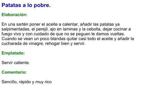 Patatas a lo pobre.  Elaboración:  En una sartén poner el aceite a calentar, añadir las patatas ya salpimentadas, el perejil, ajo en laminas y la cebolla, dejar cocinar a fuego vivo y con cuidado de que no se peguen le damos vueltas. Cuando se vean un poco blandas quitar casi todo el aceite y añadir la cucharada de vinagre, rehogar bien y servir.  Emplatado:  Servir caliente.  Comentario:  Sencillo, rápido y muy rico