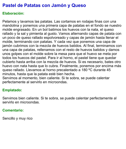 Pastel de Patatas con Jamón y Queso  Elaboración:  Pelamos y lavamos las patatas. Las cortamos en rodajas finas con una mandolina y ponemos una primera capa de patatas en el fondo se nuestro molde engrasado. En un bol batimos los huevos con la nata, el queso rallado y la sal y pimienta al gusto. Vamos alternando capas de patata con un poco de queso rallado espolvoreado y capas de jamón hasta llenar el molde, terminando con patatas. Y cada vez que ponemos una capa de jamón cubrimos con la mezcla de huevos batidos. Al final, terminamos con una capa de patatas, rellenamos con el resto de huevos batidos y damos unos golpes con el molde sobre la mesa para que el huevo se meta por todos los huecos del pastel. Para ir al horno, el pastel tiene que quedar cubierto hasta arriba con la mezcla de huevos. Si es necesario, bates otro huevo con nata hasta que lo cubra. Finalmente, ponemos por encima más queso rallado. Llevamos al horno precalentado a 180 ºC durante 45 minutos, hasta que la patata esté bien hecha.  Servimos al momento, bien caliente. Si te sobra, se puede calentar perfectamente al servirlo en microondas.  Emplatado:  Servimos bien caliente. Si te sobra, se puede calentar perfectamente al servirlo en microondas.  Comentario:  Sencillo y muy rico