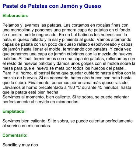 Pastel de Patatas con Jamón y Queso  Elaboración:  Pelamos y lavamos las patatas. Las cortamos en rodajas finas con una mandolina y ponemos una primera capa de patatas en el fondo se nuestro molde engrasado. En un bol batimos los huevos con la nata, el queso rallado y la sal y pimienta al gusto. Vamos alternando capas de patata con un poco de queso rallado espolvoreado y capas de jamón hasta llenar el molde, terminando con patatas. Y cada vez que ponemos una capa de jamón cubrimos con la mezcla de huevos batidos. Al final, terminamos con una capa de patatas, rellenamos con el resto de huevos batidos y damos unos golpes con el molde sobre la mesa para que el huevo se meta por todos los huecos del pastel. Para ir al horno, el pastel tiene que quedar cubierto hasta arriba con la mezcla de huevos. Si es necesario, bates otro huevo con nata hasta que lo cubra. Finalmente, ponemos por encima más queso rallado. Llevamos al horno precalentado a 180 ºC durante 45 minutos, hasta que la patata esté bien hecha.  Servimos al momento, bien caliente. Si te sobra, se puede calentar perfectamente al servirlo en microondas.  Emplatado:  Servimos bien caliente. Si te sobra, se puede calentar perfectamente al servirlo en microondas.  Comentario:  Sencillo y muy rico
