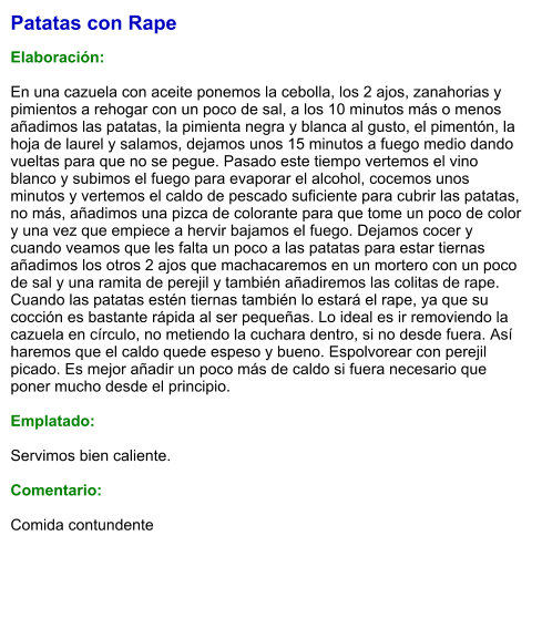 Patatas con Rape  Elaboración:  En una cazuela con aceite ponemos la cebolla, los 2 ajos, zanahorias y pimientos a rehogar con un poco de sal, a los 10 minutos más o menos añadimos las patatas, la pimienta negra y blanca al gusto, el pimentón, la hoja de laurel y salamos, dejamos unos 15 minutos a fuego medio dando vueltas para que no se pegue. Pasado este tiempo vertemos el vino blanco y subimos el fuego para evaporar el alcohol, cocemos unos minutos y vertemos el caldo de pescado suficiente para cubrir las patatas, no más, añadimos una pizca de colorante para que tome un poco de color y una vez que empiece a hervir bajamos el fuego. Dejamos cocer y cuando veamos que les falta un poco a las patatas para estar tiernas añadimos los otros 2 ajos que machacaremos en un mortero con un poco de sal y una ramita de perejil y también añadiremos las colitas de rape. Cuando las patatas estén tiernas también lo estará el rape, ya que su cocción es bastante rápida al ser pequeñas. Lo ideal es ir removiendo la cazuela en círculo, no metiendo la cuchara dentro, si no desde fuera. Así haremos que el caldo quede espeso y bueno. Espolvorear con perejil picado. Es mejor añadir un poco más de caldo si fuera necesario que poner mucho desde el principio.  Emplatado:  Servimos bien caliente.   Comentario:  Comida contundente