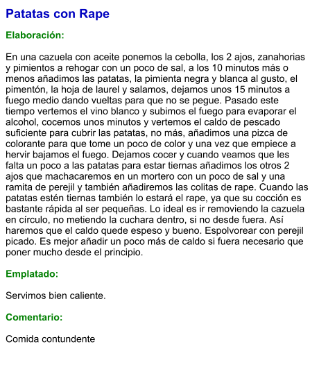 Patatas con Rape  Elaboración:  En una cazuela con aceite ponemos la cebolla, los 2 ajos, zanahorias y pimientos a rehogar con un poco de sal, a los 10 minutos más o menos añadimos las patatas, la pimienta negra y blanca al gusto, el pimentón, la hoja de laurel y salamos, dejamos unos 15 minutos a fuego medio dando vueltas para que no se pegue. Pasado este tiempo vertemos el vino blanco y subimos el fuego para evaporar el alcohol, cocemos unos minutos y vertemos el caldo de pescado suficiente para cubrir las patatas, no más, añadimos una pizca de colorante para que tome un poco de color y una vez que empiece a hervir bajamos el fuego. Dejamos cocer y cuando veamos que les falta un poco a las patatas para estar tiernas añadimos los otros 2 ajos que machacaremos en un mortero con un poco de sal y una ramita de perejil y también añadiremos las colitas de rape. Cuando las patatas estén tiernas también lo estará el rape, ya que su cocción es bastante rápida al ser pequeñas. Lo ideal es ir removiendo la cazuela en círculo, no metiendo la cuchara dentro, si no desde fuera. Así haremos que el caldo quede espeso y bueno. Espolvorear con perejil picado. Es mejor añadir un poco más de caldo si fuera necesario que poner mucho desde el principio.  Emplatado:  Servimos bien caliente.   Comentario:  Comida contundente