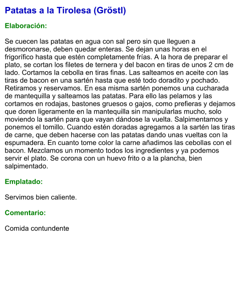 Patatas a la Tirolesa (Gröstl)  Elaboración:  Se cuecen las patatas en agua con sal pero sin que lleguen a desmoronarse, deben quedar enteras. Se dejan unas horas en el frigorífico hasta que estén completamente frías. A la hora de preparar el plato, se cortan los filetes de ternera y del bacon en tiras de unos 2 cm de lado. Cortamos la cebolla en tiras finas. Las salteamos en aceite con las tiras de bacon en una sartén hasta que esté todo doradito y pochado. Retiramos y reservamos. En esa misma sartén ponemos una cucharada de mantequilla y salteamos las patatas. Para ello las pelamos y las cortamos en rodajas, bastones gruesos o gajos, como prefieras y dejamos que doren ligeramente en la mantequilla sin manipularlas mucho, solo moviendo la sartén para que vayan dándose la vuelta. Salpimentamos y ponemos el tomillo. Cuando estén doradas agregamos a la sartén las tiras de carne, que deben hacerse con las patatas dando unas vueltas con la espumadera. En cuanto tome color la carne añadimos las cebollas con el bacon. Mezclamos un momento todos los ingredientes y ya podemos servir el plato. Se corona con un huevo frito o a la plancha, bien salpimentado.  Emplatado:  Servimos bien caliente.   Comentario:  Comida contundente
