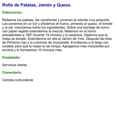 Rollo de Patatas, Jamón y Queso.  Elaboración:  Rallamos las patatas, las zanahorias y picamos la cebolla muy pequeña. Las ponemos en un bol y añadimos el huevo, pimienta el queso, el tomate y la sal. mezclamos todos los ingredientes. Sobre una bandeja de horno con papel vegetal extendemos la mezcla. Metemos en el horno precalentado a 180º durante 15 minutos y lo sacamos. Dejamos que la masa se temple. Extendemos en ella el Jamón de York, Después las tiras de Pimiento rojo y lo cubrimos de mozzarella. Enrollamos a lo largo con cuidado para que la masa no se rompa. Agregamos más mozzarella por encima y lo horneamos 10 minutos más.  Emplatado:  Servimos cliente.   Comentario:  Comida contundente