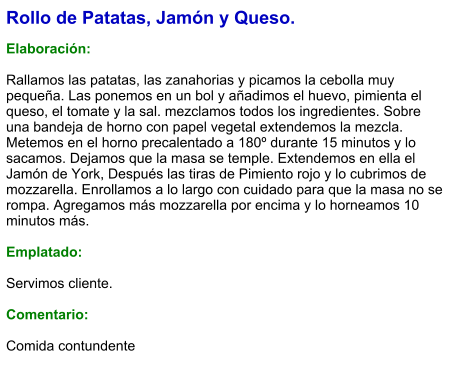 Rollo de Patatas, Jamón y Queso.  Elaboración:  Rallamos las patatas, las zanahorias y picamos la cebolla muy pequeña. Las ponemos en un bol y añadimos el huevo, pimienta el queso, el tomate y la sal. mezclamos todos los ingredientes. Sobre una bandeja de horno con papel vegetal extendemos la mezcla. Metemos en el horno precalentado a 180º durante 15 minutos y lo sacamos. Dejamos que la masa se temple. Extendemos en ella el Jamón de York, Después las tiras de Pimiento rojo y lo cubrimos de mozzarella. Enrollamos a lo largo con cuidado para que la masa no se rompa. Agregamos más mozzarella por encima y lo horneamos 10 minutos más.  Emplatado:  Servimos cliente.   Comentario:  Comida contundente
