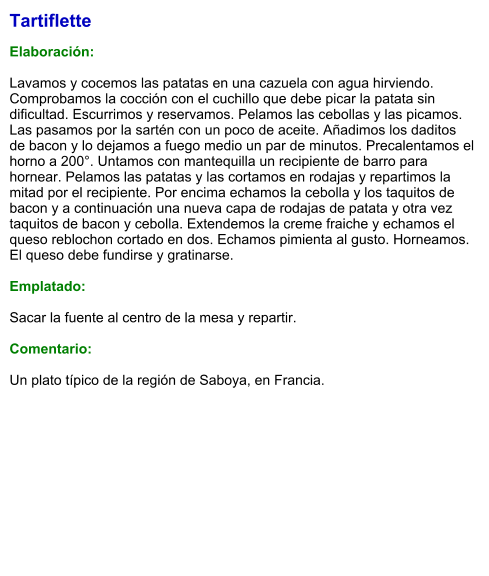 Tartiflette  Elaboración:  Lavamos y cocemos las patatas en una cazuela con agua hirviendo. Comprobamos la cocción con el cuchillo que debe picar la patata sin dificultad. Escurrimos y reservamos. Pelamos las cebollas y las picamos. Las pasamos por la sartén con un poco de aceite. Añadimos los daditos de bacon y lo dejamos a fuego medio un par de minutos. Precalentamos el horno a 200°. Untamos con mantequilla un recipiente de barro para hornear. Pelamos las patatas y las cortamos en rodajas y repartimos la mitad por el recipiente. Por encima echamos la cebolla y los taquitos de bacon y a continuación una nueva capa de rodajas de patata y otra vez taquitos de bacon y cebolla. Extendemos la creme fraiche y echamos el queso reblochon cortado en dos. Echamos pimienta al gusto. Horneamos. El queso debe fundirse y gratinarse.  Emplatado:  Sacar la fuente al centro de la mesa y repartir.  Comentario:  Un plato típico de la región de Saboya, en Francia.