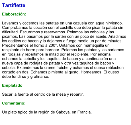Tartiflette  Elaboración:  Lavamos y cocemos las patatas en una cazuela con agua hirviendo. Comprobamos la cocción con el cuchillo que debe picar la patata sin dificultad. Escurrimos y reservamos. Pelamos las cebollas y las picamos. Las pasamos por la sartén con un poco de aceite. Añadimos los daditos de bacon y lo dejamos a fuego medio un par de minutos. Precalentamos el horno a 200°. Untamos con mantequilla un recipiente de barro para hornear. Pelamos las patatas y las cortamos en rodajas y repartimos la mitad por el recipiente. Por encima echamos la cebolla y los taquitos de bacon y a continuación una nueva capa de rodajas de patata y otra vez taquitos de bacon y cebolla. Extendemos la creme fraiche y echamos el queso reblochon cortado en dos. Echamos pimienta al gusto. Horneamos. El queso debe fundirse y gratinarse.  Emplatado:  Sacar la fuente al centro de la mesa y repartir.  Comentario:  Un plato típico de la región de Saboya, en Francia.