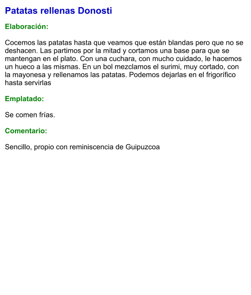 Patatas rellenas Donosti  Elaboración:  Cocemos las patatas hasta que veamos que están blandas pero que no se deshacen. Las partimos por la mitad y cortamos una base para que se mantengan en el plato. Con una cuchara, con mucho cuidado, le hacemos un hueco a las mismas. En un bol mezclamos el surimi, muy cortado, con la mayonesa y rellenamos las patatas. Podemos dejarlas en el frigorífico hasta servirlas  Emplatado:  Se comen frías.  Comentario:  Sencillo, propio con reminiscencia de Guipuzcoa