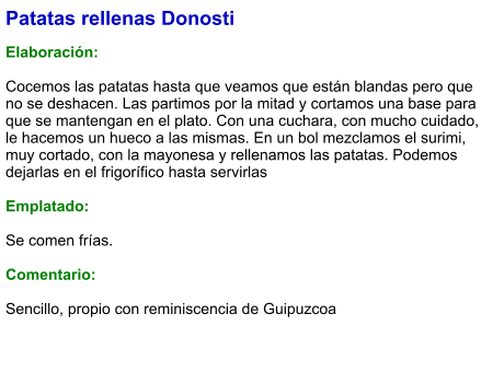 Patatas rellenas Donosti  Elaboración:  Cocemos las patatas hasta que veamos que están blandas pero que no se deshacen. Las partimos por la mitad y cortamos una base para que se mantengan en el plato. Con una cuchara, con mucho cuidado, le hacemos un hueco a las mismas. En un bol mezclamos el surimi, muy cortado, con la mayonesa y rellenamos las patatas. Podemos dejarlas en el frigorífico hasta servirlas  Emplatado:  Se comen frías.  Comentario:  Sencillo, propio con reminiscencia de Guipuzcoa