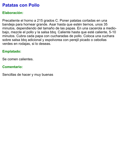Patatas con Pollo  Elaboración:  Precaliente el horno a 215 grados C. Poner patatas cortadas en una bandeja para hornear grande. Asar hasta que estén tiernos, unos 35 minutos, dependiendo del tamaño de las papas. En una cacerola a medio-bajo, mezcle el pollo y la salsa bbq. Caliente hasta que esté caliente, 5-10 minutos. Cubra cada papa con cucharadas de pollo. Coloca una cuchara sobre salsa bbq adicional y espolvorea con perejil picado o cebollas verdes en rodajas, si lo deseas.  Emplatado:  Se comen calientes.  Comentario:  Sencillas de hacer y muy buenas