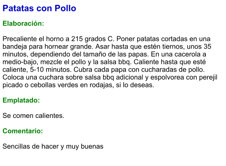 Patatas con Pollo  Elaboración:  Precaliente el horno a 215 grados C. Poner patatas cortadas en una bandeja para hornear grande. Asar hasta que estén tiernos, unos 35 minutos, dependiendo del tamaño de las papas. En una cacerola a medio-bajo, mezcle el pollo y la salsa bbq. Caliente hasta que esté caliente, 5-10 minutos. Cubra cada papa con cucharadas de pollo. Coloca una cuchara sobre salsa bbq adicional y espolvorea con perejil picado o cebollas verdes en rodajas, si lo deseas.  Emplatado:  Se comen calientes.  Comentario:  Sencillas de hacer y muy buenas