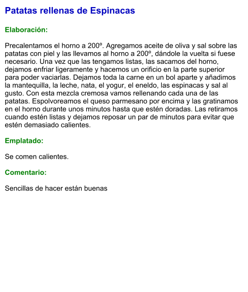 Patatas rellenas de Espinacas  Elaboración:  Precalentamos el horno a 200º. Agregamos aceite de oliva y sal sobre las patatas con piel y las llevamos al horno a 200º, dándole la vuelta si fuese necesario. Una vez que las tengamos listas, las sacamos del horno, dejamos enfriar ligeramente y hacemos un orificio en la parte superior para poder vaciarlas. Dejamos toda la carne en un bol aparte y añadimos la mantequilla, la leche, nata, el yogur, el eneldo, las espinacas y sal al gusto. Con esta mezcla cremosa vamos rellenando cada una de las patatas. Espolvoreamos el queso parmesano por encima y las gratinamos en el horno durante unos minutos hasta que estén doradas. Las retiramos cuando estén listas y dejamos reposar un par de minutos para evitar que estén demasiado calientes.  Emplatado:  Se comen calientes.  Comentario:  Sencillas de hacer están buenas