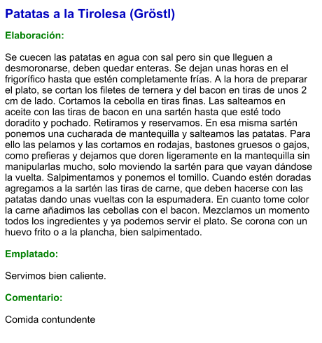 Patatas a la Tirolesa (Gröstl)  Elaboración:  Se cuecen las patatas en agua con sal pero sin que lleguen a desmoronarse, deben quedar enteras. Se dejan unas horas en el frigorífico hasta que estén completamente frías. A la hora de preparar el plato, se cortan los filetes de ternera y del bacon en tiras de unos 2 cm de lado. Cortamos la cebolla en tiras finas. Las salteamos en aceite con las tiras de bacon en una sartén hasta que esté todo doradito y pochado. Retiramos y reservamos. En esa misma sartén ponemos una cucharada de mantequilla y salteamos las patatas. Para ello las pelamos y las cortamos en rodajas, bastones gruesos o gajos, como prefieras y dejamos que doren ligeramente en la mantequilla sin manipularlas mucho, solo moviendo la sartén para que vayan dándose la vuelta. Salpimentamos y ponemos el tomillo. Cuando estén doradas agregamos a la sartén las tiras de carne, que deben hacerse con las patatas dando unas vueltas con la espumadera. En cuanto tome color la carne añadimos las cebollas con el bacon. Mezclamos un momento todos los ingredientes y ya podemos servir el plato. Se corona con un huevo frito o a la plancha, bien salpimentado.  Emplatado:  Servimos bien caliente.   Comentario:  Comida contundente