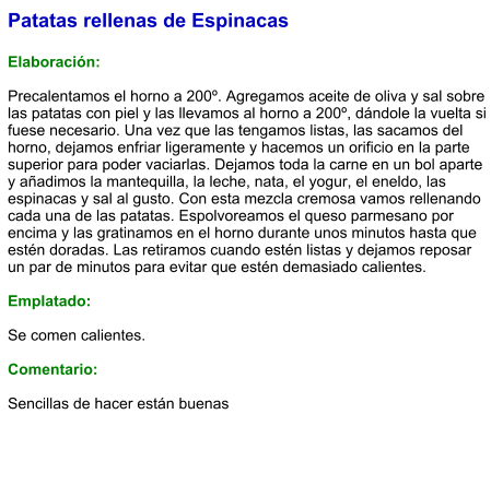Patatas rellenas de Espinacas  Elaboración:  Precalentamos el horno a 200º. Agregamos aceite de oliva y sal sobre las patatas con piel y las llevamos al horno a 200º, dándole la vuelta si fuese necesario. Una vez que las tengamos listas, las sacamos del horno, dejamos enfriar ligeramente y hacemos un orificio en la parte superior para poder vaciarlas. Dejamos toda la carne en un bol aparte y añadimos la mantequilla, la leche, nata, el yogur, el eneldo, las espinacas y sal al gusto. Con esta mezcla cremosa vamos rellenando cada una de las patatas. Espolvoreamos el queso parmesano por encima y las gratinamos en el horno durante unos minutos hasta que estén doradas. Las retiramos cuando estén listas y dejamos reposar un par de minutos para evitar que estén demasiado calientes.  Emplatado:  Se comen calientes.  Comentario:  Sencillas de hacer están buenas