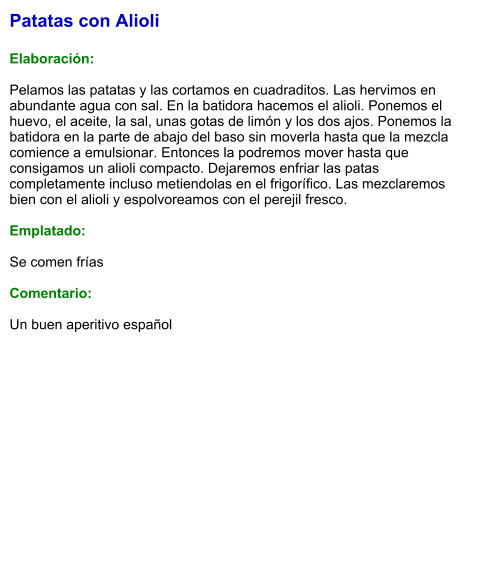 Patatas con Alioli  Elaboración:  Pelamos las patatas y las cortamos en cuadraditos. Las hervimos en abundante agua con sal. En la batidora hacemos el alioli. Ponemos el huevo, el aceite, la sal, unas gotas de limón y los dos ajos. Ponemos la batidora en la parte de abajo del baso sin moverla hasta que la mezcla comience a emulsionar. Entonces la podremos mover hasta que consigamos un alioli compacto. Dejaremos enfriar las patas completamente incluso metiendolas en el frigorífico. Las mezclaremos bien con el alioli y espolvoreamos con el perejil fresco.  Emplatado:  Se comen frías  Comentario:  Un buen aperitivo español