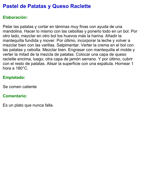 Pastel de Patatas y Queso Raclette  Elaboración:  Pelar las patatas y cortar en láminas muy finas con ayuda de una mandolina. Hacer lo mismo con las cebollas y ponerlo todo en un bol. Por otro lado, mezclar en otro bol los huevos más la harina. Añadir la mantequilla fundida y mover. Por último, incorporar la leche y volver a mezclar bien con las varillas. Salpimentar. Verter la crema en el bol con las patatas y cebolla. Mezclar bien. Engrasar con mantequilla el molde y verter la mitad de la mezcla de patatas. Colocar una capa de queso raclette encima, luego, otra capa de jamón serrano. Y por último, cubrir con el resto de patatas. Alisar la superficie con una espátula. Hornear 1 hora a 180°C.  Emplatado:  Se comen caliente  Comentario:  Es un plato que nunca falla.