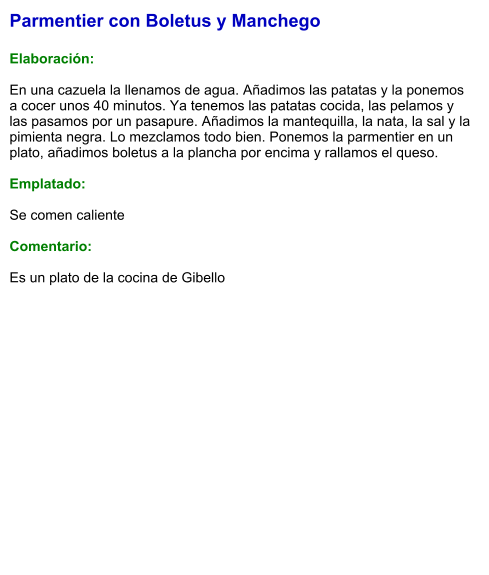 Parmentier con Boletus y Manchego  Elaboración:  En una cazuela la llenamos de agua. Añadimos las patatas y la ponemos a cocer unos 40 minutos. Ya tenemos las patatas cocida, las pelamos y las pasamos por un pasapure. Añadimos la mantequilla, la nata, la sal y la pimienta negra. Lo mezclamos todo bien. Ponemos la parmentier en un plato, añadimos boletus a la plancha por encima y rallamos el queso.  Emplatado:  Se comen caliente  Comentario:  Es un plato de la cocina de Gibello