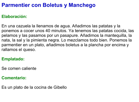 Parmentier con Boletus y Manchego  Elaboración:  En una cazuela la llenamos de agua. Añadimos las patatas y la ponemos a cocer unos 40 minutos. Ya tenemos las patatas cocida, las pelamos y las pasamos por un pasapure. Añadimos la mantequilla, la nata, la sal y la pimienta negra. Lo mezclamos todo bien. Ponemos la parmentier en un plato, añadimos boletus a la plancha por encima y rallamos el queso.  Emplatado:  Se comen caliente  Comentario:  Es un plato de la cocina de Gibello
