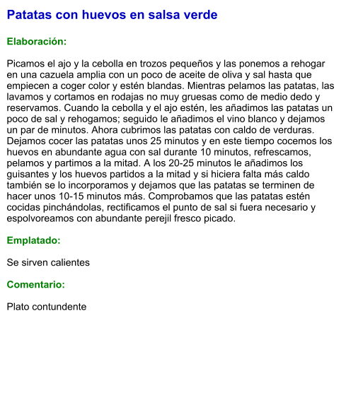 Patatas con huevos en salsa verde  Elaboración:  Picamos el ajo y la cebolla en trozos pequeños y las ponemos a rehogar en una cazuela amplia con un poco de aceite de oliva y sal hasta que empiecen a coger color y estén blandas. Mientras pelamos las patatas, las lavamos y cortamos en rodajas no muy gruesas como de medio dedo y reservamos. Cuando la cebolla y el ajo estén, les añadimos las patatas un poco de sal y rehogamos; seguido le añadimos el vino blanco y dejamos un par de minutos. Ahora cubrimos las patatas con caldo de verduras. Dejamos cocer las patatas unos 25 minutos y en este tiempo cocemos los huevos en abundante agua con sal durante 10 minutos, refrescamos, pelamos y partimos a la mitad. A los 20-25 minutos le añadimos los guisantes y los huevos partidos a la mitad y si hiciera falta más caldo también se lo incorporamos y dejamos que las patatas se terminen de hacer unos 10-15 minutos más. Comprobamos que las patatas estén cocidas pinchándolas, rectificamos el punto de sal si fuera necesario y espolvoreamos con abundante perejil fresco picado.  Emplatado:  Se sirven calientes  Comentario:  Plato contundente