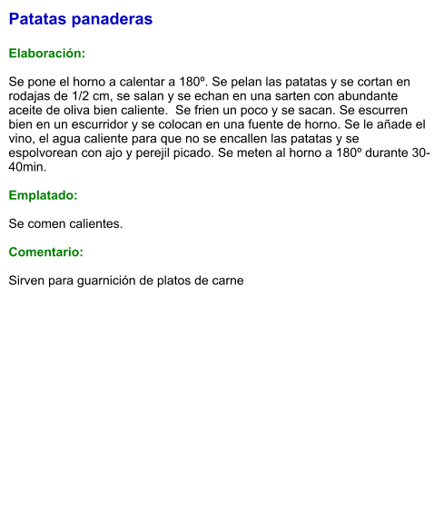 Patatas panaderas  Elaboración:  Se pone el horno a calentar a 180º. Se pelan las patatas y se cortan en rodajas de 1/2 cm, se salan y se echan en una sarten con abundante aceite de oliva bien caliente.  Se frien un poco y se sacan. Se escurren bien en un escurridor y se colocan en una fuente de horno. Se le añade el vino, el agua caliente para que no se encallen las patatas y se espolvorean con ajo y perejil picado. Se meten al horno a 180º durante 30-40min.  Emplatado:  Se comen calientes.  Comentario:  Sirven para guarnición de platos de carne