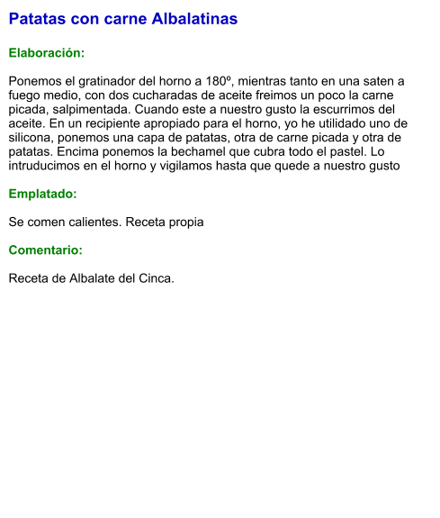 Patatas con carne Albalatinas  Elaboración:  Ponemos el gratinador del horno a 180º, mientras tanto en una saten a fuego medio, con dos cucharadas de aceite freimos un poco la carne picada, salpimentada. Cuando este a nuestro gusto la escurrimos del aceite. En un recipiente apropiado para el horno, yo he utilidado uno de  silicona, ponemos una capa de patatas, otra de carne picada y otra de patatas. Encima ponemos la bechamel que cubra todo el pastel. Lo intruducimos en el horno y vigilamos hasta que quede a nuestro gusto  Emplatado:  Se comen calientes. Receta propia  Comentario:  Receta de Albalate del Cinca.