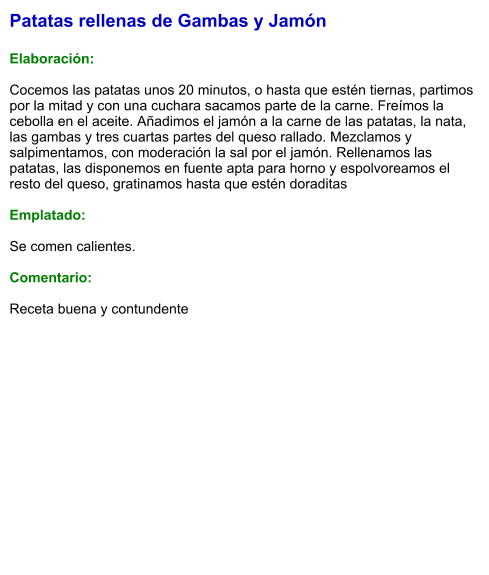 Patatas rellenas de Gambas y Jamón  Elaboración:  Cocemos las patatas unos 20 minutos, o hasta que estén tiernas, partimos por la mitad y con una cuchara sacamos parte de la carne. Freímos la cebolla en el aceite. Añadimos el jamón a la carne de las patatas, la nata, las gambas y tres cuartas partes del queso rallado. Mezclamos y salpimentamos, con moderación la sal por el jamón. Rellenamos las patatas, las disponemos en fuente apta para horno y espolvoreamos el resto del queso, gratinamos hasta que estén doraditas  Emplatado:  Se comen calientes.   Comentario:  Receta buena y contundente