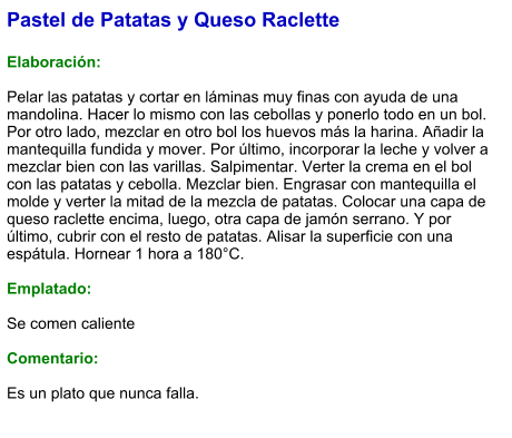 Pastel de Patatas y Queso Raclette  Elaboración:  Pelar las patatas y cortar en láminas muy finas con ayuda de una mandolina. Hacer lo mismo con las cebollas y ponerlo todo en un bol. Por otro lado, mezclar en otro bol los huevos más la harina. Añadir la mantequilla fundida y mover. Por último, incorporar la leche y volver a mezclar bien con las varillas. Salpimentar. Verter la crema en el bol con las patatas y cebolla. Mezclar bien. Engrasar con mantequilla el molde y verter la mitad de la mezcla de patatas. Colocar una capa de queso raclette encima, luego, otra capa de jamón serrano. Y por último, cubrir con el resto de patatas. Alisar la superficie con una espátula. Hornear 1 hora a 180°C.  Emplatado:  Se comen caliente  Comentario:  Es un plato que nunca falla.