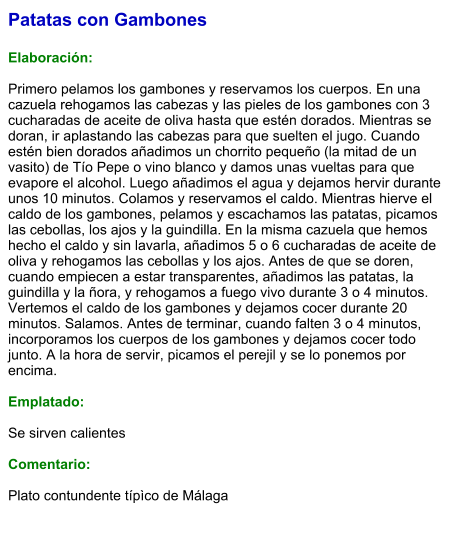 Patatas con Gambones  Elaboración:  Primero pelamos los gambones y reservamos los cuerpos. En una cazuela rehogamos las cabezas y las pieles de los gambones con 3 cucharadas de aceite de oliva hasta que estén dorados. Mientras se doran, ir aplastando las cabezas para que suelten el jugo. Cuando estén bien dorados añadimos un chorrito pequeño (la mitad de un vasito) de Tío Pepe o vino blanco y damos unas vueltas para que evapore el alcohol. Luego añadimos el agua y dejamos hervir durante unos 10 minutos. Colamos y reservamos el caldo. Mientras hierve el caldo de los gambones, pelamos y escachamos las patatas, picamos las cebollas, los ajos y la guindilla. En la misma cazuela que hemos hecho el caldo y sin lavarla, añadimos 5 o 6 cucharadas de aceite de oliva y rehogamos las cebollas y los ajos. Antes de que se doren, cuando empiecen a estar transparentes, añadimos las patatas, la guindilla y la ñora, y rehogamos a fuego vivo durante 3 o 4 minutos. Vertemos el caldo de los gambones y dejamos cocer durante 20 minutos. Salamos. Antes de terminar, cuando falten 3 o 4 minutos, incorporamos los cuerpos de los gambones y dejamos cocer todo junto. A la hora de servir, picamos el perejil y se lo ponemos por encima.  Emplatado:  Se sirven calientes  Comentario:  Plato contundente típìco de Málaga